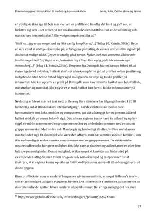 Eksamensopgave: Introduktion til medier og kommunikation Anna, Julie, Cecilie, Anne og Jannie
27
er tydeligvis ikke lige til. Når man skriver en profiltekst, handler det kort og godt om, at
beskrive sig selv – det er her, vi kan snakke om selviscenesættelse. For er det alt om sig selv,
man skriver i en profiltekst? Eller vælges noget specifikt ud?
”Hold nu….jeg er sgu meget sød, og ikke særlig kompliceret(…)"(bilag 10, Kvinde, 30 år). Dette
er bare et ud af utallige eksempler på, at brugerne på Dating.dk ønsker at fremstille sig selv på
den bedst mulige måde. ”Jeg er en utrolig glad person. Nyder livet med vennerne. Elsker min
familie meget højt. (…) Rejse er en fantastisk ting i livet. Kan rigtig godt lide at møde nye
mennesker(…)” (bilag 11, kvinde, 28 år). Brugerne fra Dating.dk har en kæmpe frihed til, at
skrive lige hvad de lyster, hvilket i stort set alle eksemplerne gør, at profiler holdes positive og
indbydende. Med denne frihed følger også muligheden for snyd og falske profiler på
internettet. Alle kan oprette en profil på Dating.dk, man kan indsætte hvilket som helst billede,
man ønsker, og man skal ikke oplyse en e-mail, hvilket kan føre til falske informationer på
internettet.
Netdating er blevet større i takt med, at flere og flere danskere har tilgang til nettet. I 2010
havde 88,7 ud af 100 danskere internetadgang13. Før de elektroniske medier blev
hvermandseje som f.eks. mobilen og computeren, var det afhængigt for en persons adfærd,
hvilket selskab personen befandt sig i. Dvs. at man sagtens kunne have én adfærd og opføre
sig på én måde sammen med en gruppe mennesker og anderledes sammen med en anden
gruppe mennesker. Med andre ord: Man begår sig forskelligt alt efter, hvilken social arena
man befinder sig i. Et eksempel ville være den adfærd, man har sammen med sin familie – som
ikke nødvendigvis er den samme, som sammen med en gruppe venner. De elektroniske
mediers udbredelse har givet mulighed for, ikke bare at skabe en ny adfærd, men en eller flere
helt nye personligheder. Denne mulighed, er ikke noget vi kan vide om finder sted på
eksempelvis Dating.dk, men vi kan bruge os selv som eksempel og testpersoner for at
illustrere, at vi sagtens kunne oprette en fiktiv profil på siden henvendt til undersøgelserne af
denne opgave.
Disse profiltekster som er en del af brugernes selviscenesættelse, er noget Goffman’s teorier,
som er gennemgået tidligere i opgaven, belyser. Det interessante i teorien er, at han mener, at
den rolle individet spiller, bliver vurderet af publikummet. Det er lige nøjagtig det der sker,
13
http://www.globalis.dk/Statistik/Internetbrugere/(country)/247#bars
 