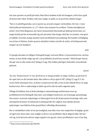 Eksamensopgave: Introduktion til medier og kommunikation Anna, Julie, Cecilie, Anne og Jannie
28
når man opretter en profil på nettet. Man bliver bedømt af alle de besøgene, ud fra hvor godt
de kunne lide rollen. Hvilken rolle man vælger at spille, er så op til den enkelte bruger.
”Det er et udstillingsvindue, som vi pynter op, så andre stopper ved butikken. Her kan >>man
altid trykke på slettetasten<<(…)”14. Dette citat stammer fra artiklen; ”Findes kærlighed på
nettet”, hvor Nick Mogensen, der læser Humanistisk Informatik på Aalborg Universitet, ser
meget kritisk på det at fremstille sig selv på nettet. Han bruger altså her en metafor, som giver
et indblik i, hvordan mange opretter deres profiltekster på netdating. Det handler selvfølgelig
om at have et flottere, bedre og mere attraktivt vindue end alle de andre, så forbipasserende
stopper op ved ’butikken’.
Julie
Vi spurgte desuden en tidligere Dating.dk bruger ved navn Mette i et personinterview, om hun
mente, at man skulle sælge sig selv i sin profiltekst, hvortil hun svarede: ”Altså det gør man jo.
Det gør man et eller andet sted” (bilag 2.3 spg. 18), hvilket yderligere bekræfter ovenstående
påstand.
Jannie
”Ja, men ”konkurrencen” er stor, fordi der jo er mange profiler at vælge i mellem, og dermed vil
der også være en del useriøse dates. Men sådan er det jo også tit IRL” (bilag 12, spg. 8, 5. fra
oven). Dette eksempel viser, at denne svarperson har følt, at det at date faktisk bliver en slags
konkurrence. Det er nødvendigt at skille sig ud fra alle de andre søgende sjæle.
Tilbage til Goffman, kan vi finde yderligere sammenhænge mellem hans teori og
profilteksterne fra Dating.dk. Han taler, som tidligere beskrevet, om frontstage og backstage.
Han mener, at private oplysninger er blevet gjort til en del af personens frontstage rolle, som
eksempelvis kommer til udtryk på en dating profil. Her udgiver man således private
oplysninger, som faktisk af den grund bliver offentligt allemandseje.
Der er umiddelbart sider af ens personlighed, man ikke viser sine omgivelser til dagligt, og det
vil også være disse sider, man undgår at skrive i sin profiltekst. Og så alligevel ikke. Det har
vist sig, at de færreste skriver noget negativt om sig selv i deres profiltekster, men vi har dog
14
http://www.information.dk/306398
 