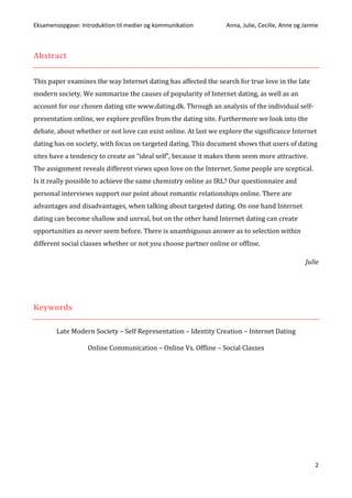 Eksamensopgave: Introduktion til medier og kommunikation Anna, Julie, Cecilie, Anne og Jannie
2
Abstract
This paper examines the way Internet dating has affected the search for true love in the late
modern society. We summarize the causes of popularity of Internet dating, as well as an
account for our chosen dating site www.dating.dk. Through an analysis of the individual self-
presentation online, we explore profiles from the dating site. Furthermore we look into the
debate, about whether or not love can exist online. At last we explore the significance Internet
dating has on society, with focus on targeted dating. This document shows that users of dating
sites have a tendency to create an “ideal self”, because it makes them seem more attractive.
The assignment reveals different views upon love on the Internet. Some people are sceptical.
Is it really possible to achieve the same chemistry online as IRL? Our questionnaire and
personal interviews support our point about romantic relationships online. There are
advantages and disadvantages, when talking about targeted dating. On one hand Internet
dating can become shallow and unreal, but on the other hand Internet dating can create
opportunities as never seem before. There is unambiguous answer as to selection within
different social classes whether or not you choose partner online or offline.
Julie
Keywords
Late Modern Society – Self Representation – Identity Creation – Internet Dating
Online Communication – Online Vs. Offline – Social Classes
 