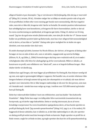 Eksamensopgave: Introduktion til medier og kommunikation Anna, Julie, Cecilie, Anne og Jannie
29
alligevel fundet et par eksempler: ”Jeg er vist desværre lidt forfængelig, ikke det jeg er mest stolt
af” (Bilag 10.1, kvinde, 30 år). Kvinden vælger her at tilføje en mindre positiv side af sig selv
til sin profiltekst, hvilket efter vores mening gør hende mere menneskelig. Alle har negative
sider, men det er ikke dét, brugerne står i kø for at fortælle. De mindre positive informationer
kan selvfølgelig have som konsekvens, at brugeren får færre henvendelser, derfor er det ud
fra vores overbevisning en sjældenhed, at brugerne gør dette. I bilag 13, skriver en 32-årig
mand: ”Jeg har da også mine mindre flatterende sider, men dem får du ikke her :P”. Denne mand
holder sin profiltekst positivt ladet og flatterende, men han viser alligevel lidt menneskelighed
ved at skrive, at han ikke er ”perfekt”. Dating sider giver mulighed for at skabe sin egen
identitet, som man ønsker den skal være.
Et andet eksempel på dette, kommer fra Nicole Ellison, der skriver, at brugerne af dating sider
forsøger at vise en side af dem selv, som er attraktiv, engagerende og værd at forfølge.
(Ellison, N., R., og Gibbs, J., 2006) Formuleringen skal dog være realistisk nok til, at et møde i
virkeligheden ikke ville blive for ubehageligt og alt for overraskende. Målet er således, at
konstruere en profil, som reflekterer ens ”ideal self”, som er et begreb Goffman bruger. Man
skaber derfor sit ideelle jeg.
Giddens kan også bruges, når man kigger på profiltekster fra Dating.dk. Han belyser nemlig tid
og rum, som også er gennemgået tidligere i opgaven. Det handler om, at sociale relationer ikke
længere behøver at foregå samme tid og sted, der eksempelvis er et udtryk, når man skriver
og dater over internettet. Det er ikke længere nødvendigt at stå over for den person, som man
vil i kontakt med - istedet kan man vælge og vrage, i mellem over 525.000 mænd og kvinder
bare på Dating.dk.
Ziehe har videreudviklet Giddens’ teori om refleksivitet, som han kalder ”den kulturelle
frisættelse”. Ifølge Ziehe kan unge i en tidlig alder blive narcissistisk traumatiserede og
forstyrrede, og vil derfor søge bekræftelse. Dette er utrolig interessant, da en af vores
kvindelige svarpersoner fra vores kvantitative spørgeskema skrev, at hun havde oprettet en
profil på Dating.dk, fordi ”Jeg savnede opmærksomhed” (bilag 14.2, spg. 6, nr. 6 fra neden). På
baggrund af denne udtalelse, kan vi således se, at det ikke nødvendigvis er alle, der opretter
en dating profil på nettet med den hensigt at finde en kæreste. Nogle opretter en profil for at
finde venner, nogle for at finde en date, og nogle opretter den kun for at få opmærksomhed og
 