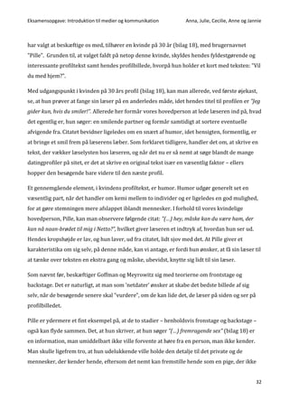 Eksamensopgave: Introduktion til medier og kommunikation Anna, Julie, Cecilie, Anne og Jannie
32
har valgt at beskæftige os med, tilhører en kvinde på 30 år (bilag 18), med brugernavnet
”Pille”. Grunden til, at valget faldt på netop denne kvinde, skyldes hendes fyldestgørende og
interessante profiltekst samt hendes profilbillede, hvorpå hun holder et kort med teksten: ”Vil
du med hjem?”.
Med udgangspunkt i kvinden på 30 års profil (bilag 18), kan man allerede, ved første øjekast,
se, at hun prøver at fange sin læser på en anderledes måde, idet hendes titel til profilen er ”Jeg
gider kun, hvis du smiler!”. Allerede her formår vores hovedperson at lede læseren ind på, hvad
det egentlig er, hun søger: en smilende partner og formår samtidigt at sortere eventuelle
afvigende fra. Citatet bevidner ligeledes om en snært af humor, idet hensigten, formentlig, er
at bringe et smil frem på læserens læber. Som forklaret tidligere, handler det om, at skrive en
tekst, der vækker læselysten hos læseren, og når det nu er så nemt at søge blandt de mange
datingprofiler på sitet, er det at skrive en original tekst især en væsentlig faktor – ellers
hopper den besøgende bare videre til den næste profil.
Et gennemgående element, i kvindens profiltekst, er humor. Humor udgør generelt set en
væsentlig part, når det handler om kemi mellem to individer og er ligeledes en god mulighed,
for at gøre stemningen mere afslappet iblandt mennesker. I forhold til vores kvindelige
hovedperson, Pille, kan man observere følgende citat: ”(…) hey, måske kan du være ham, der
kan nå naan-brødet til mig i Netto?”, hvilket giver læseren et indtryk af, hvordan hun ser ud.
Hendes kropshøjde er lav, og hun laver, ud fra citatet, lidt sjov med det. At Pille giver et
karakteristika om sig selv, på denne måde, kan vi antage, er fordi hun ønsker, at få sin læser til
at tænke over teksten en ekstra gang og måske, ubevidst, knytte sig lidt til sin læser.
Som nævnt før, beskæftiger Goffman og Meyrowitz sig med teorierne om frontstage og
backstage. Det er naturligt, at man som ’netdater’ ønsker at skabe det bedste billede af sig
selv, når de besøgende senere skal ”vurdere”, om de kan lide det, de læser på siden og ser på
profilbilledet.
Pille er ydermere et fint eksempel på, at de to stadier – henholdsvis fronstage og backstage –
også kan flyde sammen. Det, at hun skriver, at hun søger ”(…) fremragende sex” (bilag 18) er
en information, man umiddelbart ikke ville forvente at høre fra en person, man ikke kender.
Man skulle ligefrem tro, at hun udelukkende ville holde den detalje til det private og de
mennesker, der kender hende, eftersom det nemt kan fremstille hende som en pige, der ikke
 