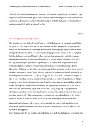 Eksamensopgave: Introduktion til medier og kommunikation Anna, Julie, Cecilie, Anne og Jannie
34
I forhold til netdating findes der delte meninger vedrørende muligheden for at forelske i sig i
en person, man ikke har mødt fysisk. Dette kan lede op til vores følgende afsnit, indeholdende
en analyse og diskussion om, hvorvidt det er muligt at finde kærligheden på nettet samt om
singlers eventuelle frygt for at blive afvist IRL.
Cecilie
Kan kærligheden findes på nettet?
”Kærligheden kan man finde alle steder” svarer en af de besvarende af spørgeskemaet (Bilag
12, spg. 8, nr. 3 fra neden). Men gør det sig gældende for alle? Spørgsmålet lægger op til en
diskussion involverende delte meninger. Folk har vidt forskellige syn og opfattelser af, hvor
kærligheden kan findes. 91 % af de besvarende af spørgeskemaet mener, at det er muligt at
finde kærligheden på nettet (Bilag 6.1). Den positive tilgang er opstået med tiden og dens
teknologiske udvikling. ”Hvor internetdating for få år siden levede en tabuiseret tilværelse er
det i dag bredt velsignet og udbredt i befolkningen (…)” skriver Nick Mogensen i artiklen
”Findes kærlighed på nettet?”. Flere af vores spørgeskemabesvarende er enige i denne
udlæggelse: ”Tidligere var det måske mere tabubelagt at have en dating profil og kunne være et
udtryk for, at man ikke kunne "score" ude i det virkelige liv, men i dag er det helt almindeligt og
dermed også mere acceptabelt (…)” (Bilag 22, spg. 10, nr. 19 fra oven). Det er ikke længere et
tabu at have en dating profil og forsøge at finde kærligheden online. Dog udtaler den tidligere
netdating bruger Mette i et personinterview, hvor hun besvarede, om hun var åben omkring
hendes dating profil: ”Det er sådan lidt blandet, for nogle gange synes man det er lidt tabu at
have sådan en. Men der er da nogen, som har vist det.” (bilag 2, spg. 4). Vi spurgte hende
efterfølgende, om hun var flov over det, hvor hun svarede: ”Nej altså, men det var ikke noget
jeg gik og sagde til folk”. Så selvom danskerne benytter sig mere af netdating, er der stadig
nogle der ønsker, at holde det privat, da de er nervøse for omgangskredsens reaktion.
Størstedelen af de besvarende er enige i, at det kan lade sig gøre at finde kærligheden på
nettet, trods en del af de besvarende, mere præcist 51 personer ud af de 100, ikke har eller
har haft en dating profil.
Det er dog ikke alle, der har en så positiv indstilling til at finde kærligheden på nettet. Ikke alle
 