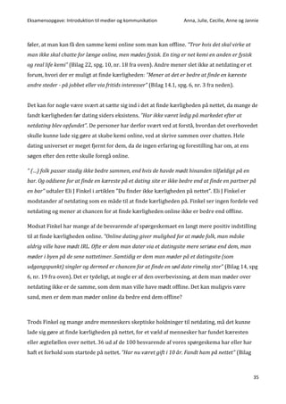 Eksamensopgave: Introduktion til medier og kommunikation Anna, Julie, Cecilie, Anne og Jannie
35
føler, at man kan få den samme kemi online som man kan offline. ”Tror hvis det skal virke at
man ikke skal chatte for længe online, men mødes fysisk. En ting er net kemi en anden er fysisk
og real life kemi” (Bilag 22, spg. 10, nr. 18 fra oven). Andre mener slet ikke at netdating er et
forum, hvori der er muligt at finde kærligheden: ”Mener at det er bedre at finde en kæreste
andre steder - på jobbet eller via fritids interesser” (Bilag 14.1, spg. 6, nr. 3 fra neden).
Det kan for nogle være svært at sætte sig ind i det at finde kærligheden på nettet, da mange de
fandt kærligheden før dating siders eksistens. ”Har ikke været ledig på markedet efter at
netdating blev opfundet”. De personer har derfor svært ved at forstå, hvordan det overhovedet
skulle kunne lade sig gøre at skabe kemi online, ved at skrive sammen over chatten. Hele
dating universet er meget fjernt for dem, da de ingen erfaring og forestilling har om, at ens
søgen efter den rette skulle foregå online.
” (…) folk passer stadig ikke bedre sammen, end hvis de havde mødt hinanden tilfældigt på en
bar. Og oddsene for at finde en kæreste på et dating site er ikke bedre end at finde en partner på
en bar” udtaler Eli J Finkel i artiklen ”Du finder ikke kærligheden på nettet”. Eli J Finkel er
modstander af netdating som en måde til at finde kærligheden på. Finkel ser ingen fordele ved
netdating og mener at chancen for at finde kærligheden online ikke er bedre end offline.
Modsat Finkel har mange af de besvarende af spørgeskemaet en langt mere positiv indstilling
til at finde kærligheden online. ”Online dating giver mulighed for at møde folk, man måske
aldrig ville have mødt IRL. Ofte er dem man dater via et datingsite mere seriøse end dem, man
møder i byen på de sene nattetimer. Samtidig er dem man møder på et datingsite (som
udgangspunkt) singler og dermed er chancen for at finde en sød date rimelig stor” (Bilag 14, spg
6, nr. 19 fra oven). Det er tydeligt, at nogle er af den overbevisning, at dem man møder over
netdating ikke er de samme, som dem man ville have mødt offline. Det kan muligvis være
sand, men er dem man møder online da bedre end dem offline?
Trods Finkel og mange andre menneskers skeptiske holdninger til netdating, må det kunne
lade sig gøre at finde kærligheden på nettet, for et væld af mennesker har fundet kæresten
eller ægtefællen over nettet. 36 ud af de 100 besvarende af vores spørgeskema har eller har
haft et forhold som startede på nettet. ”Har nu været gift i 10 år. Fandt ham på nettet” (Bilag
 