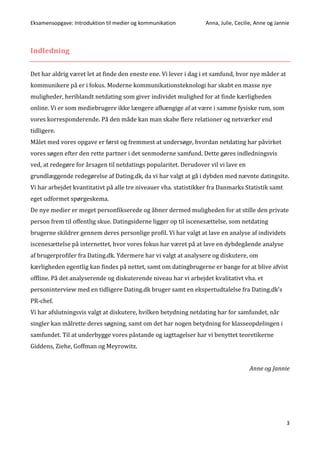 Eksamensopgave: Introduktion til medier og kommunikation Anna, Julie, Cecilie, Anne og Jannie
3
Indledning
Det har aldrig været let at finde den eneste ene. Vi lever i dag i et samfund, hvor nye måder at
kommunikere på er i fokus. Moderne kommunikationsteknologi har skabt en masse nye
muligheder, heriblandt netdating som giver individet mulighed for at finde kærligheden
online. Vi er som mediebrugere ikke længere afhængige af at være i samme fysiske rum, som
vores korresponderende. På den måde kan man skabe flere relationer og netværker end
tidligere.
Målet med vores opgave er først og fremmest at undersøge, hvordan netdating har påvirket
vores søgen efter den rette partner i det senmoderne samfund. Dette gøres indledningsvis
ved, at redegøre for årsagen til netdatings popularitet. Derudover vil vi lave en
grundlæggende redegørelse af Dating.dk, da vi har valgt at gå i dybden med nævnte datingsite.
Vi har arbejdet kvantitativt på alle tre niveauer vha. statistikker fra Danmarks Statistik samt
eget udformet spørgeskema.
De nye medier er meget personfikserede og åbner dermed muligheden for at stille den private
person frem til offentlig skue. Datingsiderne ligger op til iscenesættelse, som netdating
brugerne skildrer gennem deres personlige profil. Vi har valgt at lave en analyse af individets
iscenesættelse på internettet, hvor vores fokus har været på at lave en dybdegående analyse
af brugerprofiler fra Dating.dk. Ydermere har vi valgt at analysere og diskutere, om
kærligheden egentlig kan findes på nettet, samt om datingbrugerne er bange for at blive afvist
offline. På det analyserende og diskuterende niveau har vi arbejdet kvalitativt vha. et
personinterview med en tidligere Dating.dk bruger samt en ekspertudtalelse fra Dating.dk’s
PR-chef.
Vi har afslutningsvis valgt at diskutere, hvilken betydning netdating har for samfundet, når
singler kan målrette deres søgning, samt om det har nogen betydning for klasseopdelingen i
samfundet. Til at underbygge vores påstande og iagttagelser har vi benyttet teoretikerne
Giddens, Ziehe, Goffman og Meyrowitz.
Anne og Jannie
 