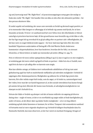 Eksamensopgave: Introduktion til medier og kommunikation Anna, Julie, Cecilie, Anne og Jannie
40
sig ned, kortvarigt med ”Mr. Right Now”, vil præcisionssøgningen netop gøre det muligt at
finde den reelle ”Mr. Right”. Det handler blot om ikke at stile efter det ultimativt perfekte – for
den person eksisterer ikke.
Et andet aspekt ved netdating, der anses som værende en fordel og dermed noget positivt, er
at to mennesker ikke længere er afhængige af at befinde sig samme sted fysisk, for at lære
hinanden at kende. Vi lever i et samfund med fart over feltet, hvor det efterhånden er blevet
naturligt at prioritere karrieren højt. Af den grund kunne man forestille sig, at det ikke er alle,
der har lige meget tid og overskud til at gå på udkig efter en partner ude i offentligheden, da
det kan være en noget tidskrævende opgave – for hvor skal man lige lede efter den rette
kandidat? Hypotesen understøttes af Dating.dk’s PR-chef Martin Shultz Andersens
kommentar i ekspertudtalelsen, hvor han beskriver, hvordan det for folk, i en stresset
tilværelse, er blevet lettere at møde nye mennesker på nettet. (Bilag 3.1, spg. 7).
Hvis vi refererer til vores online spørgeskema (Bilag 6 og 6.1), kan vi også se en stor enighed i,
at netdating gør det mere enkelt og ligetil at finde en partner – både hvis du er fraskilt, men
også hvis du bare er på udkig efter en kæreste som single.
Man kan således antage, at Giddens teori omhandlende adskillelsen af tid og rum samt
globalisering også har haft en medvirkende indflydelse på individets muligheder i forhold til
søgningen efter drømmepartneren. Muligheden og oddsene for at finde lige præcis den
kæreste, flirt eller måske noget helt tredje, som du søger, er til stede nu, sammenlignet med
før i tiden, hvor man før var fysisk begrænset af, at den sociale interaktion kun kunne foregå
på samme tid og sted. Allerede dér kunne man formode, at udvælgelsesmulighederne var
skærpet en del i forhold til nu.
Selvom der både er fordele og ulemper ved det at kunne målrette sin søgning på diverse
dating sites – nogle vil mene, at det er en overfladisk og uægte måde at finde kærligheden på,
andre vil mene, at det åbner døre og skaber bedre muligheder – så er en ting sikkert:
netdating og hele dette fænomen er kommet, for at blive. Tempoet i det senmoderne samfund
vil fortsætte med at være stigende eksplosivt og i forhold til tidligere bearbejdede data fra
Danmarks Statistik, kan man observere, at der har været en markant fremgang i brugen af
 