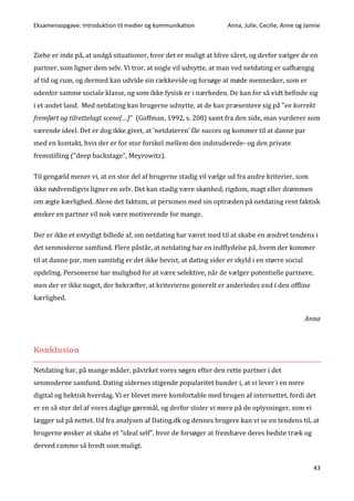 Eksamensopgave: Introduktion til medier og kommunikation Anna, Julie, Cecilie, Anne og Jannie
43
Ziehe er inde på, at undgå situationer, hvor det er muligt at blive såret, og derfor vælger de en
partner, som ligner dem selv. Vi tror, at nogle vil udnytte, at man ved netdating er uafhængig
af tid og rum, og dermed kan udvide sin rækkevide og forsøge at møde mennesker, som er
udenfor samme sociale klasse, og som ikke fysisk er i nærheden. De kan for så vidt befinde sig
i et andet land. Med netdating kan brugerne udnytte, at de kan præsentere sig på ”en korrekt
fremført og tilrettelagt scene(…)” (Goffman, 1992, s. 208) samt fra den side, man vurderer som
værende ideel. Det er dog ikke givet, at ’netdateren’ får succes og kommer til at danne par
med en kontakt, hvis der er for stor forskel mellem den indstuderede- og den private
fremstilling (”deep backstage”, Meyrowitz).
Til gengæld mener vi, at en stor del af brugerne stadig vil vælge ud fra andre kriterier, som
ikke nødvendigvis ligner en selv. Det kan stadig være skønhed, rigdom, magt eller drømmen
om ægte kærlighed. Alene det faktum, at personen med sin optræden på netdating rent faktisk
ønsker en partner vil nok være motiverende for mange.
Der er ikke et entydigt billede af, om netdating har været med til at skabe en ændret tendens i
det senmoderne samfund. Flere påstår, at netdating har en indflydelse på, hvem der kommer
til at danne par, men samtidig er det ikke bevist, at dating sider er skyld i en større social
opdeling. Personerne har mulighed for at være selektive, når de vælger potentielle partnere,
men der er ikke noget, der bekræfter, at kriterierne generelt er anderledes end i den offline
kærlighed.
Anna
Konklusion
Netdating har, på mange måder, påvirket vores søgen efter den rette partner i det
senmoderne samfund. Dating sidernes stigende popularitet bunder i, at vi lever i en mere
digital og hektisk hverdag. Vi er blevet mere komfortable med brugen af internettet, fordi det
er en så stor del af vores daglige gøremål, og derfor stoler vi mere på de oplysninger, som vi
lægger ud på nettet. Ud fra analysen af Dating.dk og dennes brugere kan vi se en tendens til, at
brugerne ønsker at skabe et ”ideal self”, hvor de forsøger at fremhæve deres bedste træk og
derved ramme så bredt som muligt.
 