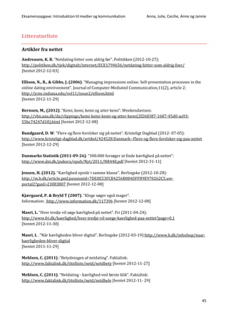 Eksamensopgave: Introduktion til medier og kommunikation Anna, Julie, Cecilie, Anne og Jannie
45
Litteraturliste
Artikler fra nettet
Andreasen, K. B. “Netdating hitter som aldrig før”. Politikken (2012-10-27):
http://politiken.dk/tjek/digitalt/internet/ECE1794656/netdating-hitter-som-aldrig-foer/
[hentet 2012-12-03]
Ellison, N., R., & Gibbs, J. (2006). “Managing impressions online: Self-presentation processes in the
online dating environment”. Journal of Computer-Mediated Communication,11(2), article 2:
http://jcmc.indiana.edu/vol11/issue2/ellison.html
[hentet 2012-11-29]
Bernsen, M., (2012). “Kemi, kemi, kemi og atter kemi”. Weekendavisen:
http://vbn.aau.dk/da/clippings/kemi-kemi-kemi-og-atter-kemi(2f268387-1687-45d0-aa93-
55bc74247d10).html [hentet 2012-12-08]
Bundgaard, D. W. “Flere og flere forelsker sig på nettet”. Kristeligt Dagblad (2012- 07-05):
http://www.kristeligt-dagblad.dk/artikel/424528:Danmark--Flere-og-flere-forelsker-sig-paa-nettet
[hentet 2012-12-29]
Danmarks Statistik (2011-09-26). “300.000 forsøger at finde kærlighed på nettet”:
http://www.dst.dk/pukora/epub/Nyt/2011/NR448.pdf [hentet 2012-31-11]
Jensen, H. (2012). “Kærlighed opstår i samme klasse”. Berlingske (2012-10-28):
http://m.b.dk/article.pml;jsessionid=7DE0E53FCB4256B084DFF89E970262C5.uw-
portal2?guid=23083807 [hentet 2012-12-08]
Kjærgaard, P. & Bryld T (2007). “Kloge søger også mager”.
Information: http://www.information.dk/117396 [hentet 2012-12-08]
Masri, L. “Hver tredje vil søge kærlighed på nettet”. Fri (2011-04-24):
http://www.fri.dk/kaerlighed/hver-tredje-vil-soege-kaerlighed-paa-nettet?page=0,1
[hentet 2012-11-30]
Masri, L . “Når kærligheden bliver digital”. Berlingske (2012-03-19):http://www.b.dk/infoshop/naar-
kaerligheden-bliver-digital
[hentet 2011-11-29]
Mehlsen, C. (2011) .“Betydningen af netdating”. Faktalink:
http://www.faktalink.dk/titelliste/netd/netdbety [hentet 2012-11-27]
Mehlsen, C. (2011). “Netdating - kærlighed ved første klik”. Faktalink:
http://www.faktalink.dk/titelliste/netd/netdhele [hentet 2012-11- 29]
 