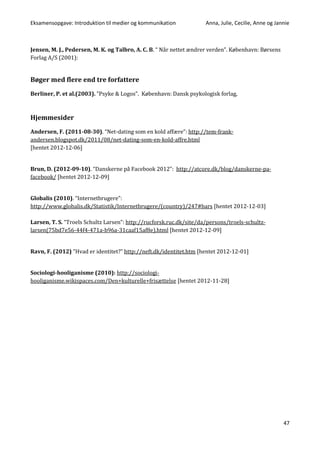 Eksamensopgave: Introduktion til medier og kommunikation Anna, Julie, Cecilie, Anne og Jannie
47
Jensen, M. J., Pedersen, M. K. og Talbro, A. C. B. “ Når nettet ændrer verden”. København: Børsens
Forlag A/S (2001):
Bøger med flere end tre forfattere
Berliner, P. et al.(2003). ”Psyke & Logos”. København: Dansk psykologisk forlag,
Hjemmesider
Andersen, F. (2011-08-30). “Net-dating som en kold affære”: http://tem-frank-
andersen.blogspot.dk/2011/08/net-dating-som-en-kold-affre.html
[hentet 2012-12-06]
Brun, D. (2012-09-10). “Danskerne på Facebook 2012”: http://atcore.dk/blog/danskerne-pa-
facebook/ [hentet 2012-12-09]
Globalis (2010). “Internetbrugere”:
http://www.globalis.dk/Statistik/Internetbrugere/(country)/247#bars [hentet 2012-12-03]
Larsen, T. S. “Troels Schultz Larsen”: http://rucforsk.ruc.dk/site/da/persons/troels-schultz-
larsen(75bd7e56-44f4-471a-b96a-31caaf15af8e).html [hentet 2012-12-09]
Ravn, F. (2012) ”Hvad er identitet?” http://neft.dk/identitet.htm [hentet 2012-12-01]
Sociologi-hooliganisme (2010): http://sociologi-
hooliganisme.wikispaces.com/Den+kulturelle+frisættelse [hentet 2012-11-28]
 