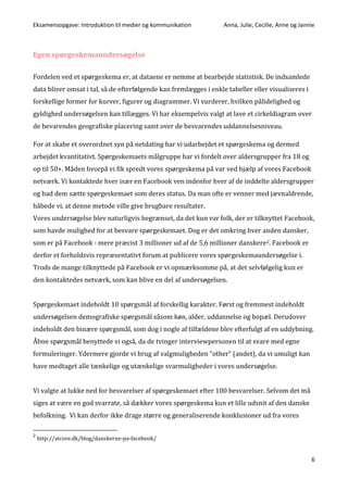 Eksamensopgave: Introduktion til medier og kommunikation Anna, Julie, Cecilie, Anne og Jannie
6
Egen spørgeskemaundersøgelse
Fordelen ved et spørgeskema er, at dataene er nemme at bearbejde statistisk. De indsamlede
data bliver omsat i tal, så de efterfølgende kan fremlægges i enkle tabeller eller visualiseres i
forskellige former for kurver, figurer og diagrammer. Vi vurderer, hvilken pålidelighed og
gyldighed undersøgelsen kan tillægges. Vi har eksempelvis valgt at lave et cirkeldiagram over
de bevarendes geografiske placering samt over de besvarendes uddannelsesniveau.
For at skabe et overordnet syn på netdating har vi udarbejdet et spørgeskema og dermed
arbejdet kvantitativt. Spørgeskemaets målgruppe har vi fordelt over aldersgrupper fra 18 og
op til 50+. Måden hvorpå vi fik spredt vores spørgeskema på var ved hjælp af vores Facebook
netværk. Vi kontaktede hver især en Facebook ven indenfor hver af de inddelte aldersgrupper
og bad dem sætte spørgeskemaet som deres status. Da man ofte er venner med jævnaldrende,
håbede vi, at denne metode ville give brugbare resultater.
Vores undersøgelse blev naturligvis begrænset, da det kun var folk, der er tilknyttet Facebook,
som havde mulighed for at besvare spørgeskemaet. Dog er det omkring hver anden dansker,
som er på Facebook - mere præcist 3 millioner ud af de 5,6 millioner danskere2. Facebook er
derfor et forholdsvis repræsentativt forum at publicere vores spørgeskemaundersøgelse i.
Trods de mange tilknyttede på Facebook er vi opmærksomme på, at det selvfølgelig kun er
den kontaktedes netværk, som kan blive en del af undersøgelsen.
Spørgeskemaet indeholdt 10 spørgsmål af forskellig karakter. Først og fremmest indeholdt
undersøgelsen demografiske spørgsmål såsom køn, alder, uddannelse og bopæl. Derudover
indeholdt den binære spørgsmål, som dog i nogle af tilfældene blev efterfulgt af en uddybning.
Åbne spørgsmål benyttede vi også, da de tvinger interviewpersonen til at svare med egne
formuleringer. Ydermere gjorde vi brug af valgmuligheden ”other” (andet), da vi umuligt kan
have medtaget alle tænkelige og utænkelige svarmuligheder i vores undersøgelse.
Vi valgte at lukke ned for besvarelser af spørgeskemaet efter 100 besvarelser. Selvom det må
siges at være en god svarrate, så dækker vores spørgeskema kun et lille udsnit af den danske
befolkning. Vi kan derfor ikke drage større og generaliserende konklusioner ud fra vores
2
http://atcore.dk/blog/danskerne-pa-facebook/
 