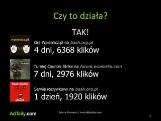 Czy to działa? Marta Klimowicz | marta@adtaily.com TAK! Gra Wpiernicz.pl na  bash.org.pl 4 dni, 6368 klików Turniej Counter Strike na  forum.wiaderko.com 7 dni, 2976 klików Serwis rozrywkowy na  bash.org.pl 1 dzień, 1920 klików 
