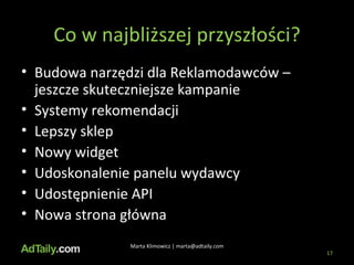 Co w najbliższej przyszłości? Budowa narzędzi dla Reklamodawców – jeszcze skuteczniejsze kampanie Systemy rekomendacji Lepszy sklep Nowy widget Udoskonalenie panelu wydawcy Udostępnienie API Nowa strona główna Marta Klimowicz | marta@adtaily.com 
