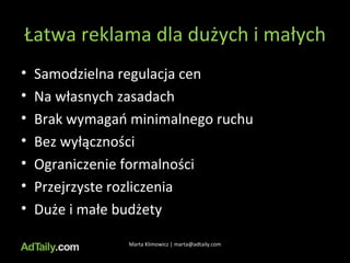 Łatwa reklama dla dużych i małych Samodzielna regulacja cen Na własnych zasadach Brak wymagań minimalnego ruchu Bez wyłączności Ograniczenie formalności Przejrzyste rozliczenia Duże i małe budżety Marta Klimowicz | marta@adtaily.com 