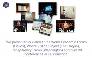 We presented our idea at the World Economic Forum
(Davos), World Justice Project (The Hague),
Transparency Camp (Washington) and over 30
conferences in Latinamerica.

 