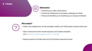 8. Testen
Motivation:
• Veriﬁzierung von allen Checks/Alerts
• Prüfung der Dashboards und Anzeigen, abhängig vom Status
• Prüfung der Workﬂows (z.B. Bearbeitung von Lookups im Betrieb)
Wie testen?
• Hoffen, das zufällig Events mit den jeweiligen Inhalten (z.B. Fehlercodes) in Splunk ankommen
• Fake it: historische Events manuell anpassen und in Splunk einspielen
(z.B: 2025-04-02 10:00.000 samplehost uptime: 5 d 10:30:51)
• Systemzustände und Fehlercodes durch Echt-Systeme generieren lassen
 