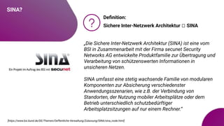 SINA?
Deﬁnition:
Sichere Inter-Netzwerk Architektur 🡪 SINA
[https://www.bsi.bund.de/DE/Themen/Oeffentliche-Verwaltung/Zulassung/SINA/sina_node.html]
„Die Sichere Inter-Netzwerk Architektur (SINA) ist eine vom
BSI in Zusammenarbeit mit der Firma secunet Security
Networks AG entwickelte Produktfamilie zur Übertragung und
Verarbeitung von schützenswerten Informationen in
unsicheren Netzen.
SINA umfasst eine stetig wachsende Familie von modularen
Komponenten zur Absicherung verschiedenster
Anwendungsszenarien, wie z.B. der Verbindung von
Standorten, der Nutzung mobiler Arbeitsplätze oder dem
Betrieb unterschiedlich schutzbedürftiger
Arbeitsplatzsitzungen auf nur einem Rechner.“
 