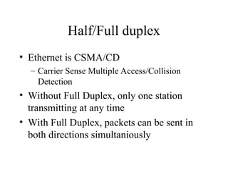 Half/Full duplex
• Ethernet is CSMA/CD
– Carrier Sense Multiple Access/Collision
Detection
• Without Full Duplex, only one station
transmitting at any time
• With Full Duplex, packets can be sent in
both directions simultaniously
 