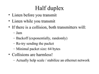 Half duplex
• Listen before you transmit
• Listen while you transmit
• If there is a collision, both transmitters will:
– Jam
– Backoff (exponentially, randomly)
– Re-try sending the packet
– Minimal packet size: 64 bytes
• Collisions are harmless!
– Actually help scale / stabilize an ethernet network
 