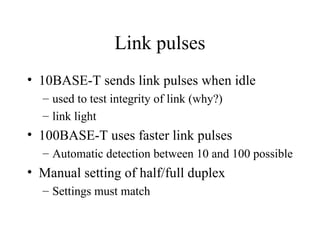 Link pulses
• 10BASE-T sends link pulses when idle
– used to test integrity of link (why?)
– link light
• 100BASE-T uses faster link pulses
– Automatic detection between 10 and 100 possible
• Manual setting of half/full duplex
– Settings must match
 