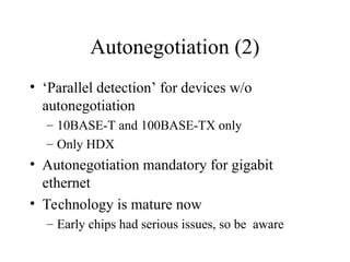 Autonegotiation (2)
• ‘Parallel detection’ for devices w/o
autonegotiation
– 10BASE-T and 100BASE-TX only
– Only HDX
• Autonegotiation mandatory for gigabit
ethernet
• Technology is mature now
– Early chips had serious issues, so be aware
 