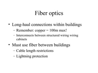 Fiber optics
• Long-haul connections within buildings
– Remember: copper = 100m max!
– Interconnects between structured wiring wiring
cabinets
• Must use fiber between buildings
– Cable length restrictions
– Lightning protection
 