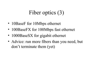 Fiber optics (3)
• 10BaseF for 10Mbps ethernet
• 100BaseFX for 100Mbps fast ethernet
• 1000BaseSX for gigabit ethernet
• Advice: run more fibers than you need, but
don’t terminate them (yet)
 