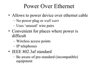 Power Over Ethernet
• Allows to power device over ethernet cable
– No power plug or wall wart
– Uses ‘unused’ wire pairs
• Convenient for places where power is
difficult
– Wireless access points
– IP telephones
• IEEE 802.3af standard
– Be aware of pre-standard (incompatible)
equipment
 