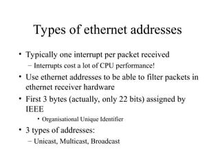 Types of ethernet addresses
• Typically one interrupt per packet received
– Interrupts cost a lot of CPU performance!
• Use ethernet addresses to be able to filter packets in
ethernet receiver hardware
• First 3 bytes (actually, only 22 bits) assigned by
IEEE
• Organisational Unique Identifier
• 3 types of addresses:
– Unicast, Multicast, Broadcast
 