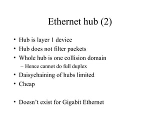 Ethernet hub (2)
• Hub is layer 1 device
• Hub does not filter packets
• Whole hub is one collision domain
– Hence cannot do full duplex
• Daisychaining of hubs limited
• Cheap
• Doesn’t exist for Gigabit Ethernet
 