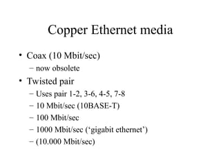 Copper Ethernet media
• Coax (10 Mbit/sec)
– now obsolete
• Twisted pair
– Uses pair 1-2, 3-6, 4-5, 7-8
– 10 Mbit/sec (10BASE-T)
– 100 Mbit/sec
– 1000 Mbit/sec (‘gigabit ethernet’)
– (10.000 Mbit/sec)
 