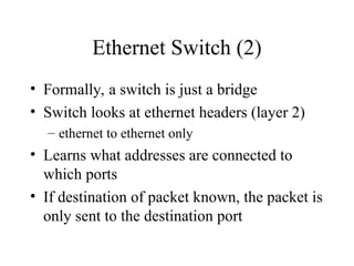 Ethernet Switch (2)
• Formally, a switch is just a bridge
• Switch looks at ethernet headers (layer 2)
– ethernet to ethernet only
• Learns what addresses are connected to
which ports
• If destination of packet known, the packet is
only sent to the destination port
 