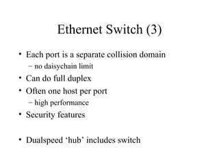 Ethernet Switch (3)
• Each port is a separate collision domain
– no daisychain limit
• Can do full duplex
• Often one host per port
– high performance
• Security features
• Dualspeed ‘hub’ includes switch
 