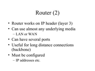 Router (2)
• Router works on IP header (layer 3)
• Can use almost any underlying media
– LAN or WAN
• Can have several ports
• Useful for long distance connections
(backbone)
• Must be configured
– IP addresses etc.
 
