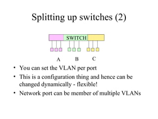 Splitting up switches (2)
SWITCH
A B C
• You can set the VLAN per port
• This is a configuration thing and hence can be
changed dynamically - flexible!
• Network port can be member of multiple VLANs
 