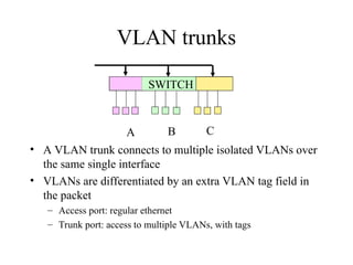 VLAN trunks
• A VLAN trunk connects to multiple isolated VLANs over
the same single interface
• VLANs are differentiated by an extra VLAN tag field in
the packet
– Access port: regular ethernet
– Trunk port: access to multiple VLANs, with tags
SWITCH
A B C
 