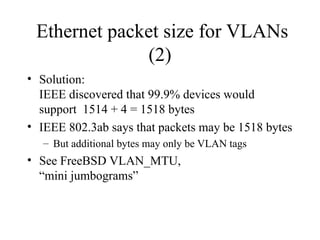 Ethernet packet size for VLANs
(2)
• Solution:
IEEE discovered that 99.9% devices would
support 1514 + 4 = 1518 bytes
• IEEE 802.3ab says that packets may be 1518 bytes
– But additional bytes may only be VLAN tags
• See FreeBSD VLAN_MTU,
“mini jumbograms”
 