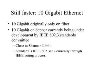 Still faster: 10 Gigabit Ethernet
• 10 Gigabit originally only on fiber
• 10 Gigabit on copper currently being under
development by IEEE 802.3 standards
committee
– Close to Shannon Limit
– Standard is IEEE 802.3an - currently through
IEEE voting process
 
