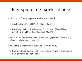 Userspace network stacks
A lot of userspace network stack	
full scratch: mTCP, Mirage, lwIP	
Porting: OSv, Sandstorm, libuinet (FreeBSD),
Arrakis (lwIP), OpenOnload (lwIP?) 	
Motivated by their own problems (specialized NIC,
cloud, high-speed Apps)	
Writing a network stack is 1-week DIY,	
but writing opera-table network stack is decades
DIY (which is not DIY)
3
 