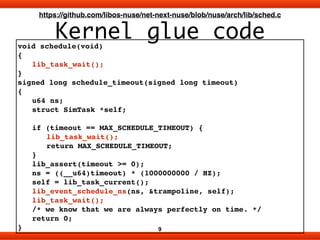 Kernel glue code
9
https://github.com/libos-nuse/net-next-nuse/blob/nuse/arch/lib/sched.c
void schedule(void)!
{!
! lib_task_wait();!
}!
signed long schedule_timeout(signed long timeout)!
{!
! u64 ns;!
! struct SimTask *self;!
!
! if (timeout == MAX_SCHEDULE_TIMEOUT) {!
! ! lib_task_wait();!
! ! return MAX_SCHEDULE_TIMEOUT;!
! }!
! lib_assert(timeout >= 0);!
! ns = ((__u64)timeout) * (1000000000 / HZ);!
! self = lib_task_current();!
! lib_event_schedule_ns(ns, &trampoline, self);!
! lib_task_wait();!
! /* we know that we are always perfectly on time. */!
! return 0;!
}
 