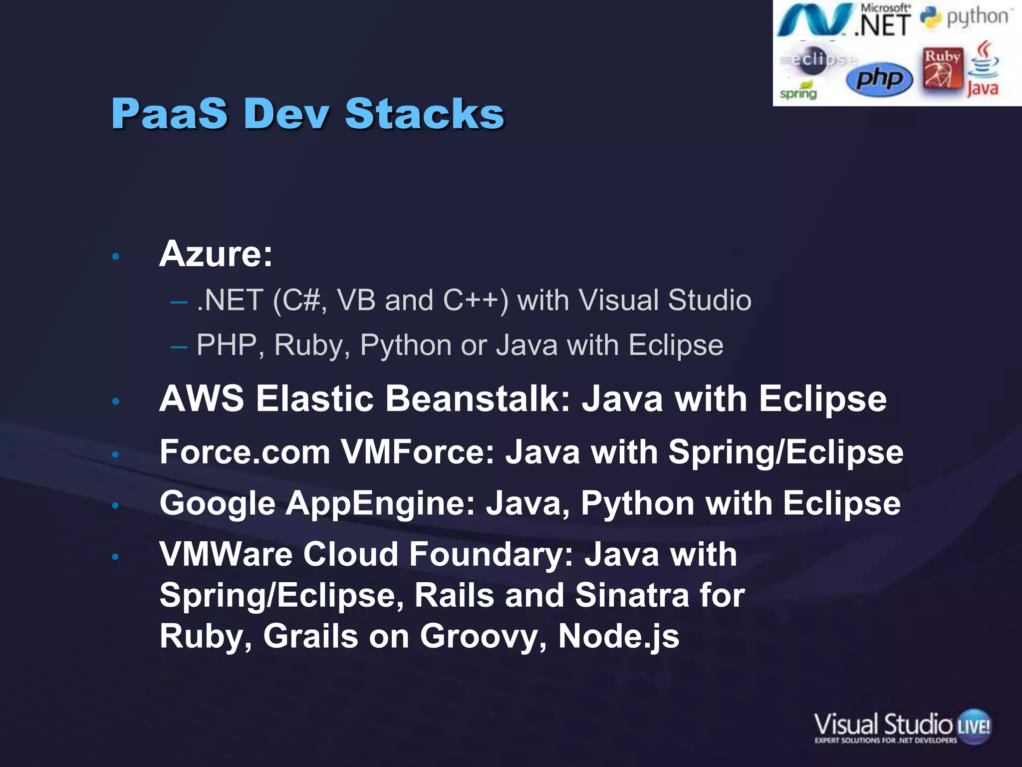 PaaSDev StacksAzure:.NET (C#, VB and C++) with Visual StudioPHP, Ruby, Python or Java with EclipseAWS Elastic Beanstalk: Java with EclipseForce.com VMForce: Java with Spring/EclipseGoogle AppEngine: Java, Python with EclipseVMWare Cloud Foundary: Java with Spring/Eclipse, Rails and Sinatra for Ruby, Grails on Groovy, Node.js