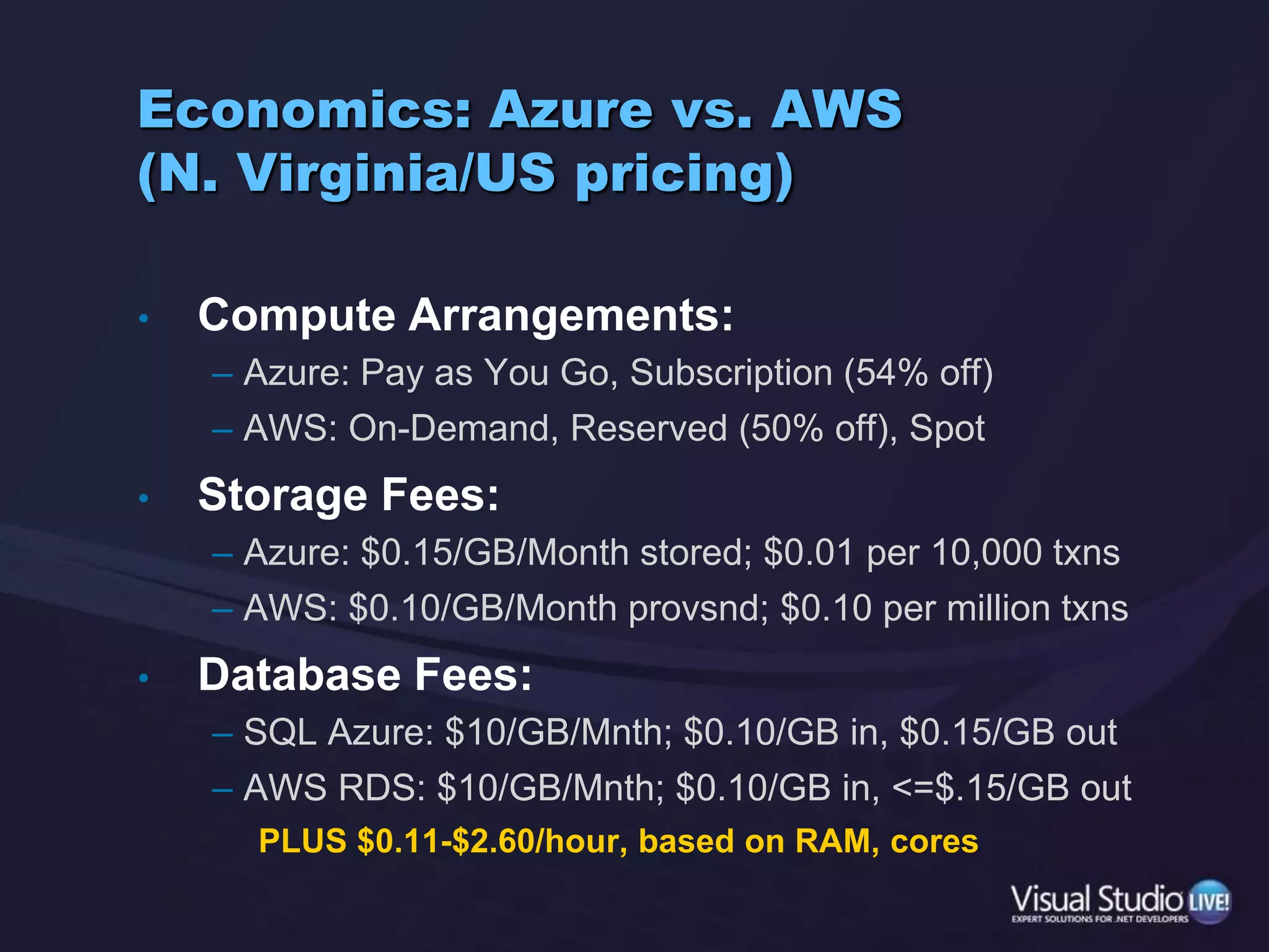 Economics: Azure vs. AWS(N. Virginia/US pricing)Compute Arrangements:Azure: Pay as You Go, Subscription (54% off)AWS: On-Demand, Reserved (50% off), SpotStorage Fees:Azure: $0.15/GB/Month stored; $0.01 per 10,000 txnsAWS: $0.10/GB/Month provsnd; $0.10 per million txnsDatabase Fees:SQL Azure: $10/GB/Mnth; $0.10/GB in, $0.15/GB outAWS RDS: $10/GB/Mnth; $0.10/GB in, <=$.15/GB outPLUS $0.11-$2.60/hour, based on RAM, cores