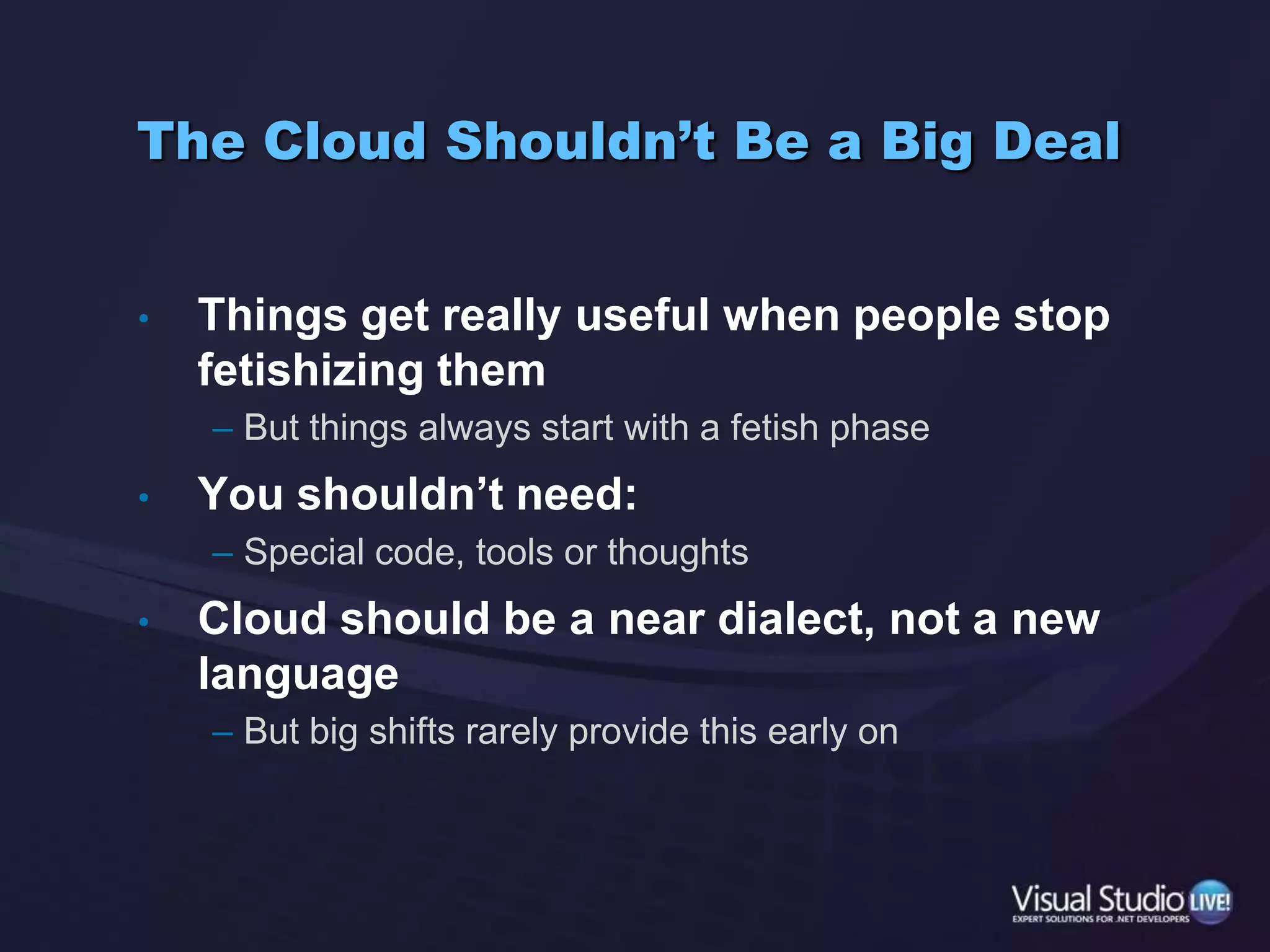 The Cloud Shouldn’t Be a Big DealThings get really useful when people stop fetishizing themBut things always start with a fetish phaseYou shouldn’t need:Special code, tools or thoughtsCloud should be a near dialect, not a new languageBut big shifts rarely provide this early on