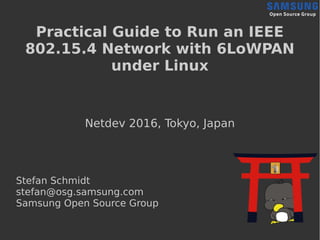 Practical Guide to Run an IEEE
802.15.4 Network with 6LoWPAN
under Linux
Netdev 2016, Tokyo, Japan
Stefan Schmidt
stefan@osg.samsung.com
Samsung Open Source Group
 