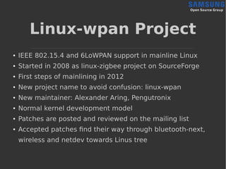 Linux-wpan Project
● IEEE 802.15.4 and 6LoWPAN support in mainline Linux
● Started in 2008 as linux-zigbee project on SourceForge
● First steps of mainlining in 2012
● New project name to avoid confusion: linux-wpan
● New maintainer: Alexander Aring, Pengutronix
● Normal kernel development model
● Patches are posted and reviewed on the mailing list
● Accepted patches find their way through bluetooth-next,
wireless and netdev towards Linus tree
 