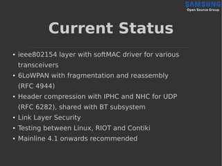 Current Status
● ieee802154 layer with softMAC driver for various
transceivers
●
6LoWPAN with fragmentation and reassembly
(RFC 4944)
● Header compression with IPHC and NHC for UDP
(RFC 6282), shared with BT subsystem
●
Link Layer Security
●
Testing between Linux, RIOT and Contiki
●
Mainline 4.1 onwards recommended
 