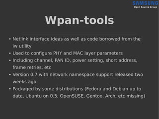 Wpan-tools
● Netlink interface ideas as well as code borrowed from the
iw utility
● Used to configure PHY and MAC layer parameters
● Including channel, PAN ID, power setting, short address,
frame retries, etc
● Version 0.7 with network namespace support released two
weeks ago
● Packaged by some distributions (Fedora and Debian up to
date, Ubuntu on 0.5, OpenSUSE, Gentoo, Arch, etc missing)
 