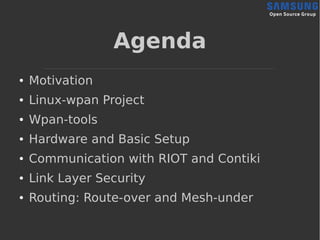 Agenda
● Motivation
● Linux-wpan Project
● Wpan-tools
● Hardware and Basic Setup
● Communication with RIOT and Contiki
● Link Layer Security
● Routing: Route-over and Mesh-under
 