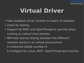Virtual Driver
● Fake loopback driver (similar to hwsim of wireless)
● Great for testing
● Support for RIOT and OpenThread to use this when
running as native Linux process
● Will help interop testing between the different
network stacks in an virtual environment
$ modprobe fakelb numlbs=4
$ Configure for Linux, RIOT, OpenThread and monitor
 