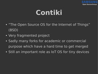 Contiki
● “The Open Source OS for the Internet of Things”
(BSD)
● Very fragmented project
● Sadly many forks for academic or commercial
purpose which have a hard time to get merged
● Still an important role as IoT OS for tiny devices
 