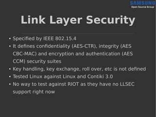 Link Layer Security
● Specified by IEEE 802.15.4
● It defines confidentiality (AES-CTR), integrity (AES
CBC-MAC) and encryption and authentication (AES
CCM) security suites
● Key handling, key exchange, roll over, etc is not defined
● Tested Linux against Linux and Contiki 3.0
● No way to test against RIOT as they have no LLSEC
support right now
 