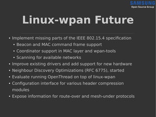 Linux-wpan Future
●
Implement missing parts of the IEEE 802.15.4 specification
● Beacon and MAC command frame support
● Coordinator support in MAC layer and wpan-tools
● Scanning for available networks
● Improve existing drivers and add support for new hardware
● Neighbour Discovery Optimizations (RFC 6775), started
●
Evaluate running OpenThread on top of linux-wpan
●
Configuration interface for various header compression
modules
●
Expose information for route-over and mesh-under protocols
 